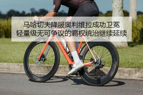 马哈切夫降服奥利维拉成功卫冕 轻量级无可争议的霸权统治继续延续